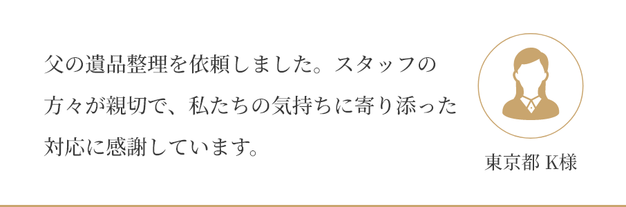 父の遺品整理を依頼しました。スタッフの 方々が親切で、私たちの気持ちに寄り添った 対応に感謝しています。